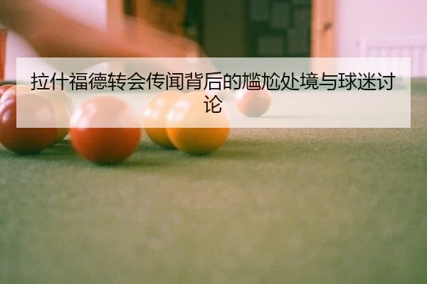 拉什福德转会传闻背后的尴尬处境与球迷讨论