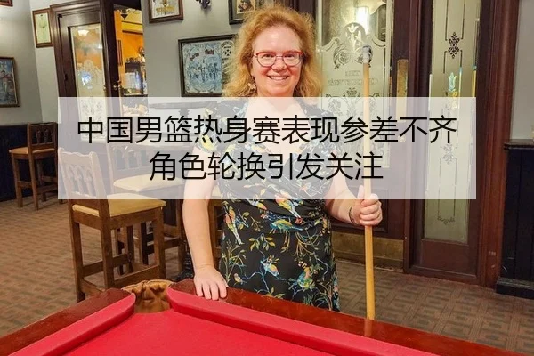 中国男篮热身赛表现参差不齐 角色轮换引发关注